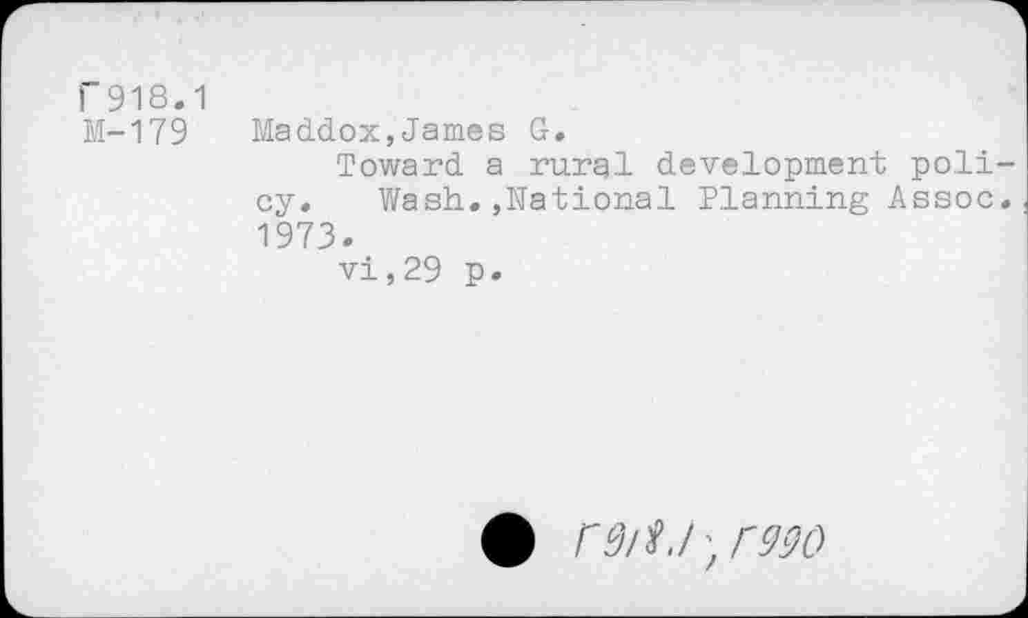 ﻿r 918.1
M-179 Maddox,James G.
Toward a rural development policy. Wash.,National Planning Assoc. 1973.
vi,29 p.
• fQlf.l-,r990